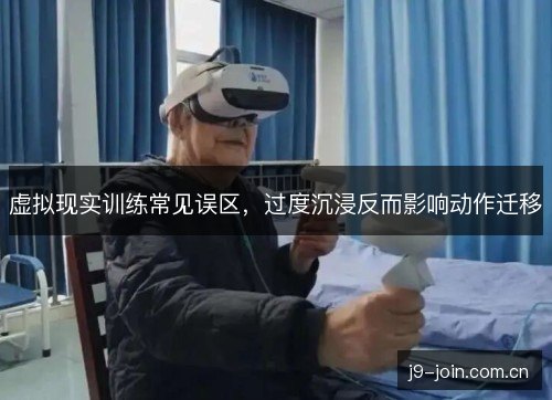 虚拟现实训练常见误区,过度沉浸反而影响动作迁移 虚拟现实训练常见误区,过度沉浸反而影响动作迁移